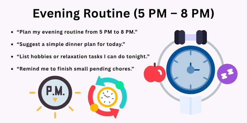 “Plan my evening routine from 5 PM to 8 PM.”

“Suggest a simple dinner plan for today.”

“List hobbies or relaxation tasks I can do tonight.”

“Remind me to finish small pending chores.”